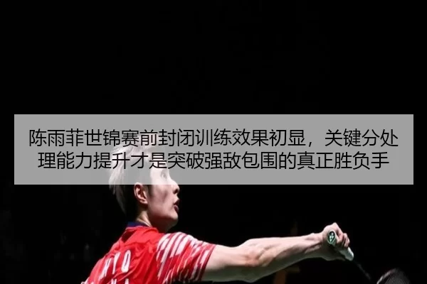 陈雨菲世锦赛前封闭训练效果初显，关键分处理能力提升才是突破强敌包围的真正胜负手